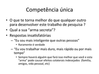 Competência	
  única	
  
•  O	
  que	
  te	
  torna	
  melhor	
  do	
  que	
  qualquer	
  outro	
  
para	
  desenvolver	
  este	
  trabalho	
  de	
  pesquisa	
  ?	
  
•  Qual	
  a	
  sua	
  “arma	
  secreta”?	
  
•  Respostas	
  insaJsfatórias	
  
–  “Eu	
  sou	
  mais	
  inteligente	
  que	
  outras	
  pessoas”	
  	
  
•  Raramente	
  é	
  verdade	
  
–  “Eu	
  vou	
  trabalhar	
  mais	
  duro,	
  mais	
  rápido	
  ou	
  por	
  mais	
  
tempo”	
  
•  Sempre	
  haverá	
  alguém	
  que	
  fará	
  isso	
  melhor	
  que	
  você	
  e	
  esta	
  
“arma”	
  pode	
  causar	
  efeitos	
  colaterais	
  indesejados	
  	
  (família,	
  
amigos,	
  vida	
  pessoal,	
  etc)	
  
 