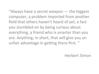 “Always	
  have	
  a	
  secret	
  weapon	
  —	
  the	
  biggest	
  
computer,	
  a	
  problem	
  imported	
  from	
  another	
  
ﬁeld	
  that	
  others	
  haven't	
  heard	
  of	
  yet,	
  a	
  fact	
  
you	
  stumbled	
  on	
  by	
  being	
  curious	
  about	
  
everything,	
  a	
  friend	
  who	
  is	
  smarter	
  than	
  you	
  
are.	
  Anything,	
  in	
  short,	
  that	
  will	
  give	
  you	
  an	
  
unfair	
  advantage	
  in	
  gesng	
  there	
  ﬁrst.	
  ”	
  
	
  
-­‐Herbert	
  Simon	
  
	
  
 
