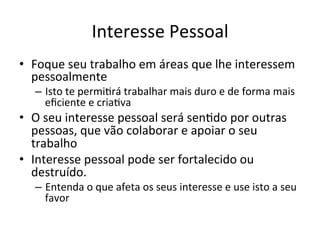 Interesse	
  Pessoal	
  
•  Foque	
  seu	
  trabalho	
  em	
  áreas	
  que	
  lhe	
  interessem	
  
pessoalmente	
  
–  Isto	
  te	
  permiJrá	
  trabalhar	
  mais	
  duro	
  e	
  de	
  forma	
  mais	
  
eﬁciente	
  e	
  criaJva	
  
•  O	
  seu	
  interesse	
  pessoal	
  será	
  senJdo	
  por	
  outras	
  
pessoas,	
  que	
  vão	
  colaborar	
  e	
  apoiar	
  o	
  seu	
  
trabalho	
  
•  Interesse	
  pessoal	
  pode	
  ser	
  fortalecido	
  ou	
  
destruído.	
  	
  
–  Entenda	
  o	
  que	
  afeta	
  os	
  seus	
  interesse	
  e	
  use	
  isto	
  a	
  seu	
  
favor	
  
 