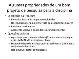 Algumas	
  propriedades	
  de	
  um	
  bom	
  
projeto	
  de	
  pesquisa	
  para	
  a	
  disciplina	
  
•  Localizado	
  na	
  fronteira	
  
–  IdenJﬁca	
  áreas	
  não	
  ou	
  pouco	
  exploradas	
  
–  Os	
  resultados	
  seriam	
  de	
  interesse	
  de	
  especialistas	
  na	
  área	
  
–  Envolve	
  experimentos	
  
–  Apresenta	
  variáveis	
  dependentes	
  e	
  independentes	
  
•  Questões	
  práJcas	
  
–  Algoritmo,	
  protocolo	
  ou	
  sistema	
  já	
  implementado	
  ou	
  que	
  
exija	
  UM	
  MÍNIMO	
  de	
  implementação	
  
–  Disponibilidade	
  de	
  infraestrutura	
  experimental	
  (simulador,	
  
conjunto	
  de	
  dados,	
  etc)	
  
–  Não	
  envolver	
  testes	
  com	
  pessoas	
  
 