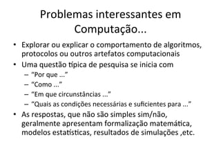 Problemas	
  interessantes	
  em	
  
Computação...	
  
•  Explorar	
  ou	
  explicar	
  o	
  comportamento	
  de	
  algoritmos,	
  
protocolos	
  ou	
  outros	
  artefatos	
  computacionais	
  
•  Uma	
  questão	
  Upica	
  de	
  pesquisa	
  se	
  inicia	
  com	
  
–  “Por	
  que	
  ...”	
  
–  “Como	
  ...”	
  
–  “Em	
  que	
  circunstâncias	
  ...”	
  
–  “Quais	
  as	
  condições	
  necessárias	
  e	
  suﬁcientes	
  para	
  ...”	
  
•  As	
  respostas,	
  que	
  não	
  são	
  simples	
  sim/não,	
  
geralmente	
  apresentam	
  formalização	
  matemáJca,	
  
modelos	
  estaUsJcas,	
  resultados	
  de	
  simulações	
  ,etc.	
  
 