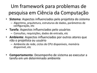 Um	
  framework	
  para	
  problemas	
  de	
  
pesquisa	
  em	
  Ciência	
  da	
  Computação	
  
•  Sistema:	
  Aspectos	
  inﬂuenciados	
  pelo	
  projeJsta	
  do	
  sistema	
  
–  Algoritmo,	
  arquitetura,	
  estruturas	
  de	
  dados,	
  parâmetros	
  de	
  
conﬁguração,	
  etc	
  
•  Tarefa:	
  Aspectos	
  inﬂuenciados	
  pelo	
  usuários	
  
–  Consultas,	
  requisições,	
  dados	
  de	
  entrada,	
  etc	
  
•  Ambiente:	
  Aspectos	
  inﬂuenciados	
  por	
  outros	
  atores	
  que	
  
não	
  o	
  projeJsta	
  ou	
  usuário	
  
–  Ambiente	
  de	
  rede,	
  ciclos	
  de	
  CPU	
  disponíveis,	
  memória	
  
disponível,	
  etc	
  
•  Comportamento:	
  Desempenho	
  de	
  sistema	
  ao	
  executar	
  a	
  
tarefa	
  em	
  um	
  determinado	
  ambiente	
  
 