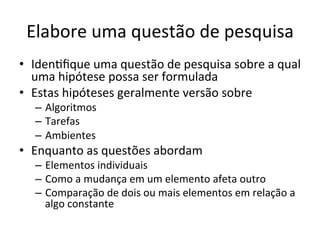 Elabore	
  uma	
  questão	
  de	
  pesquisa	
  	
  
•  IdenRﬁque	
  uma	
  questão	
  de	
  pesquisa	
  sobre	
  a	
  qual	
  
uma	
  hipótese	
  possa	
  ser	
  formulada	
  
•  Estas	
  hipóteses	
  geralmente	
  versão	
  sobre	
  
–  Algoritmos	
  
–  Tarefas	
  
–  Ambientes	
  
•  Enquanto	
  as	
  questões	
  abordam	
  
–  Elementos	
  individuais	
  	
  
–  Como	
  a	
  mudança	
  em	
  um	
  elemento	
  afeta	
  outro	
  
–  Comparação	
  de	
  dois	
  ou	
  mais	
  elementos	
  em	
  relação	
  a	
  
algo	
  constante	
  
 