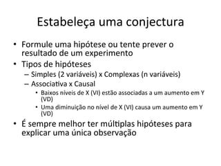 Estabeleça	
  uma	
  conjectura	
  
•  Formule	
  uma	
  hipótese	
  ou	
  tente	
  prever	
  o	
  
resultado	
  de	
  um	
  experimento	
  
•  Tipos	
  de	
  hipóteses	
  
–  Simples	
  (2	
  variáveis)	
  x	
  Complexas	
  (n	
  variáveis)	
  
–  AssociaRva	
  x	
  Causal	
  
•  Baixos	
  níveis	
  de	
  X	
  (VI)	
  estão	
  associadas	
  a	
  um	
  aumento	
  em	
  Y	
  
(VD)	
  
•  Uma	
  diminuição	
  no	
  nível	
  de	
  X	
  (VI)	
  causa	
  um	
  aumento	
  em	
  Y	
  
(VD)	
  
•  É	
  sempre	
  melhor	
  ter	
  múlRplas	
  hipóteses	
  para	
  
explicar	
  uma	
  única	
  observação	
  	
  
 