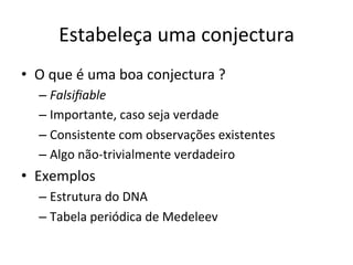 Estabeleça	
  uma	
  conjectura	
  
•  O	
  que	
  é	
  uma	
  boa	
  conjectura	
  ?	
  
– Falsiﬁable	
  
– Importante,	
  caso	
  seja	
  verdade	
  
– Consistente	
  com	
  observações	
  existentes	
  
– Algo	
  não-­‐trivialmente	
  verdadeiro	
  
•  Exemplos	
  
– Estrutura	
  do	
  DNA	
  
– Tabela	
  periódica	
  de	
  Medeleev	
  
 
