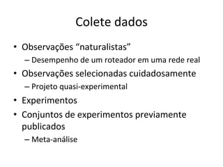 Colete	
  dados	
  
•  Observações	
  “naturalistas”	
  
– Desempenho	
  de	
  um	
  roteador	
  em	
  uma	
  rede	
  real	
  
•  Observações	
  selecionadas	
  cuidadosamente	
  
– Projeto	
  quasi-­‐experimental	
  
•  Experimentos	
  
•  Conjuntos	
  de	
  experimentos	
  previamente	
  
publicados	
  
– Meta-­‐análise	
  
 