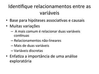 IdenRﬁque	
  relacionamentos	
  entre	
  as	
  
variáveis	
  	
  
•  Base	
  para	
  hipóteses	
  associaRvas	
  e	
  causais	
  
•  Muitas	
  variações	
  
– 	
  A	
  mais	
  comum	
  é	
  relacionar	
  duas	
  variáveis	
  
conrnuas	
  	
  
– Relacionamentos	
  não-­‐lineares	
  
– Mais	
  de	
  duas	
  variáveis	
  
– Variáveis	
  discretas	
  
•  EnfaRza	
  a	
  importância	
  de	
  uma	
  análise	
  
exploratória	
  
 