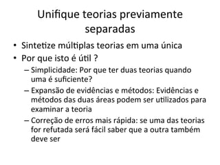 Uniﬁque	
  teorias	
  previamente	
  
separadas	
  
•  SinteRze	
  múlRplas	
  teorias	
  em	
  uma	
  única	
  
•  Por	
  que	
  isto	
  é	
  úRl	
  ?	
  
– Simplicidade:	
  Por	
  que	
  ter	
  duas	
  teorias	
  quando	
  
uma	
  é	
  suﬁciente?	
  
– Expansão	
  de	
  evidências	
  e	
  métodos:	
  Evidências	
  e	
  
métodos	
  das	
  duas	
  áreas	
  podem	
  ser	
  uRlizados	
  para	
  
examinar	
  a	
  teoria	
  
– Correção	
  de	
  erros	
  mais	
  rápida:	
  se	
  uma	
  das	
  teorias	
  
for	
  refutada	
  será	
  fácil	
  saber	
  que	
  a	
  outra	
  também	
  
deve	
  ser	
  
 
