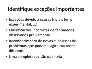 IdenRﬁque	
  exceções	
  importantes	
  
•  Exceções	
  devido	
  a	
  causas	
  triviais	
  (erro	
  
experimental,	
  ...)	
  
•  Classiﬁcações	
  incorretas	
  de	
  fenômenos	
  
observados	
  previamente	
  
•  Reconhecimento	
  de	
  novas	
  subclasses	
  de	
  
problemas	
  que	
  podem	
  exigir	
  uma	
  teoria	
  
diferente	
  
•  Uma	
  completa	
  revisão	
  da	
  teoria	
  
 