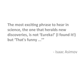 The	
  most	
  exci8ng	
  phrase	
  to	
  hear	
  in	
  
science,	
  the	
  one	
  that	
  heralds	
  new	
  
discoveries,	
  is	
  not	
  ‘Eureka!’	
  (I	
  found	
  it!)	
  
but	
  ‘That's	
  funny	
  ...’”	
  	
  
	
  
-­‐	
  Isaac	
  Asimov	
  
 