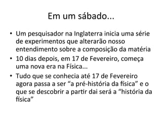 Em	
  um	
  sábado...	
  
•  Um	
  pesquisador	
  na	
  Inglaterra	
  inicia	
  uma	
  série	
  
de	
  experimentos	
  que	
  alterarão	
  nosso	
  
entendimento	
  sobre	
  a	
  composição	
  da	
  matéria	
  
•  10	
  dias	
  depois,	
  em	
  17	
  de	
  Fevereiro,	
  começa	
  
uma	
  nova	
  era	
  na	
  Física...	
  
•  Tudo	
  que	
  se	
  conhecia	
  até	
  17	
  de	
  Fevereiro	
  
agora	
  passa	
  a	
  ser	
  “a	
  pré-­‐história	
  da	
  Psica”	
  e	
  o	
  
que	
  se	
  descobrir	
  a	
  parRr	
  dai	
  será	
  a	
  “história	
  da	
  
Psica”	
  
 