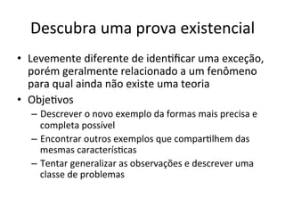 Descubra	
  uma	
  prova	
  existencial	
  	
  
•  Levemente	
  diferente	
  de	
  idenRﬁcar	
  uma	
  exceção,	
  
porém	
  geralmente	
  relacionado	
  a	
  um	
  fenômeno	
  
para	
  qual	
  ainda	
  não	
  existe	
  uma	
  teoria	
  
•  ObjeRvos	
  
–  Descrever	
  o	
  novo	
  exemplo	
  da	
  formas	
  mais	
  precisa	
  e	
  
completa	
  possível	
  
–  Encontrar	
  outros	
  exemplos	
  que	
  comparRlhem	
  das	
  
mesmas	
  caracterísRcas	
  
–  Tentar	
  generalizar	
  as	
  observações	
  e	
  descrever	
  uma	
  
classe	
  de	
  problemas	
  
 