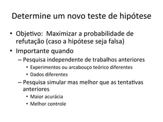 Determine	
  um	
  novo	
  teste	
  de	
  hipótese	
  
•  ObjeRvo:	
  	
  Maximizar	
  a	
  probabilidade	
  de	
  
refutação	
  (caso	
  a	
  hipótese	
  seja	
  falsa)	
  
•  Importante	
  quando	
  
– Pesquisa	
  independente	
  de	
  trabalhos	
  anteriores	
  
•  Experimentos	
  ou	
  arcabouço	
  teórico	
  diferentes	
  
•  Dados	
  diferentes	
  
– Pesquisa	
  simular	
  mas	
  melhor	
  que	
  as	
  tentaRvas	
  
anteriores	
  
•  Maior	
  acurácia	
  
•  Melhor	
  controle	
  
 