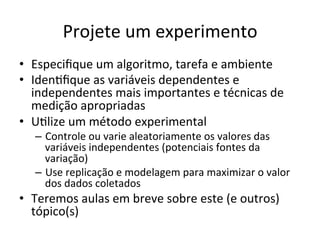 Projete	
  um	
  experimento	
  
•  Especiﬁque	
  um	
  algoritmo,	
  tarefa	
  e	
  ambiente	
  
•  IdenRﬁque	
  as	
  variáveis	
  dependentes	
  e	
  
independentes	
  mais	
  importantes	
  e	
  técnicas	
  de	
  
medição	
  apropriadas	
  
•  URlize	
  um	
  método	
  experimental	
  
–  Controle	
  ou	
  varie	
  aleatoriamente	
  os	
  valores	
  das	
  
variáveis	
  independentes	
  (potenciais	
  fontes	
  da	
  
variação)	
  
–  Use	
  replicação	
  e	
  modelagem	
  para	
  maximizar	
  o	
  valor	
  
dos	
  dados	
  coletados	
  
•  Teremos	
  aulas	
  em	
  breve	
  sobre	
  este	
  (e	
  outros)	
  
tópico(s)	
  
 