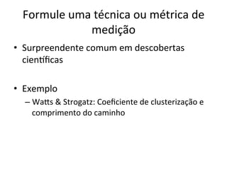 Formule	
  uma	
  técnica	
  ou	
  métrica	
  de	
  
medição	
  
•  Surpreendente	
  comum	
  em	
  descobertas	
  
cienrﬁcas	
  
•  Exemplo	
  
– Wa5s	
  &	
  Strogatz:	
  Coeﬁciente	
  de	
  clusterização	
  e	
  
comprimento	
  do	
  caminho	
  
	
  
 