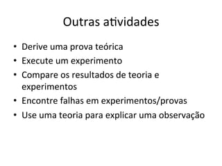 Outras	
  aRvidades	
  
•  Derive	
  uma	
  prova	
  teórica	
  
•  Execute	
  um	
  experimento	
  
•  Compare	
  os	
  resultados	
  de	
  teoria	
  e	
  
experimentos	
  
•  Encontre	
  falhas	
  em	
  experimentos/provas	
  
•  Use	
  uma	
  teoria	
  para	
  explicar	
  uma	
  observação	
  
 