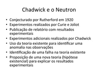 Chadwick	
  e	
  o	
  Neutron	
  
•  Conjecturado	
  por	
  Rutherford	
  em	
  1920	
  
•  Experimentos	
  realizados	
  por	
  Curie	
  e	
  Joliot	
  
•  Publicação	
  de	
  relatório	
  com	
  resultados	
  
experimentais	
  
•  Experimentos	
  adicionais	
  realizados	
  por	
  Chadwick	
  
•  Uso	
  da	
  teoria	
  existente	
  para	
  idenRﬁcar	
  uma	
  
anomalia	
  nas	
  observações	
  
•  IdenRﬁcação	
  de	
  uma	
  falha	
  na	
  teoria	
  existente	
  
•  Proposição	
  de	
  uma	
  nova	
  teoria	
  (hipótese	
  
existencial)	
  para	
  explicar	
  os	
  resultados	
  
experimentais	
  	
  
 