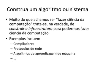 Construa	
  um	
  algoritmo	
  ou	
  sistema	
  
•  Muito	
  do	
  que	
  achamos	
  ser	
  “fazer	
  ciência	
  da	
  
computação”	
  trata-­‐se,	
  na	
  verdade,	
  de	
  
construir	
  a	
  infraestrutura	
  para	
  podermos	
  fazer	
  
ciência	
  da	
  computação	
  
•  Exemplos	
  incluem	
  
– Compiladores	
  
– Protocolos	
  de	
  rede	
  
– Algoritmos	
  de	
  aprendizagem	
  de	
  máquina	
  
– ...	
  
 