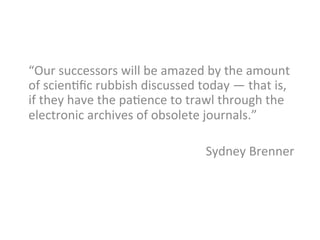 “Our	
  successors	
  will	
  be	
  amazed	
  by	
  the	
  amount	
  
of	
  scien_ﬁc	
  rubbish	
  discussed	
  today	
  —	
  that	
  is,	
  
if	
  they	
  have	
  the	
  pa_ence	
  to	
  trawl	
  through	
  the	
  
electronic	
  archives	
  of	
  obsolete	
  journals.”	
  	
  
	
  
Sydney	
  Brenner	
  
	
  
 