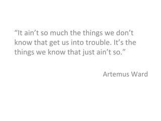 “It	
  ain’t	
  so	
  much	
  the	
  things	
  we	
  don’t	
  
know	
  that	
  get	
  us	
  into	
  trouble.	
  It’s	
  the	
  
things	
  we	
  know	
  that	
  just	
  ain’t	
  so.”	
  	
  
	
  
Artemus	
  Ward	
  
	
  
 