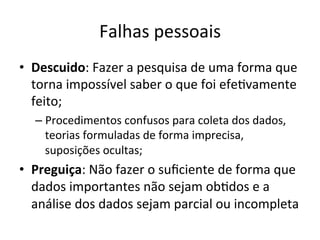 Falhas	
  pessoais	
  
•  Descuido:	
  Fazer	
  a	
  pesquisa	
  de	
  uma	
  forma	
  que	
  
torna	
  impossível	
  saber	
  o	
  que	
  foi	
  efe_vamente	
  
feito;	
  	
  
– Procedimentos	
  confusos	
  para	
  coleta	
  dos	
  dados,	
  
teorias	
  formuladas	
  de	
  forma	
  imprecisa,	
  
suposições	
  ocultas;	
  
•  Preguiça:	
  Não	
  fazer	
  o	
  suﬁciente	
  de	
  forma	
  que	
  
dados	
  importantes	
  não	
  sejam	
  ob_dos	
  e	
  a	
  
análise	
  dos	
  dados	
  sejam	
  parcial	
  ou	
  incompleta	
  
 