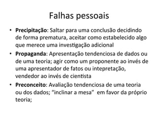 Falhas	
  pessoais	
  
•  Precipitação:	
  Saltar	
  para	
  uma	
  conclusão	
  decidindo	
  
de	
  forma	
  prematura,	
  aceitar	
  como	
  estabelecido	
  algo	
  
que	
  merece	
  uma	
  inves_gação	
  adicional	
  
•  Propaganda:	
  Apresentação	
  tendenciosa	
  de	
  dados	
  ou	
  
de	
  uma	
  teoria;	
  agir	
  como	
  um	
  proponente	
  ao	
  invés	
  de	
  
uma	
  apresentador	
  de	
  fatos	
  ou	
  intepretação,	
  
vendedor	
  ao	
  invés	
  de	
  cien_sta	
  
•  Preconceito:	
  Avaliação	
  tendenciosa	
  de	
  uma	
  teoria	
  
ou	
  dos	
  dados;	
  “inclinar	
  a	
  mesa”	
  	
  em	
  favor	
  da	
  próprio	
  
teoria;	
  
 