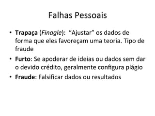 Falhas	
  Pessoais	
  
•  Trapaça	
  (Finagle):	
  	
  “Ajustar”	
  os	
  dados	
  de	
  
forma	
  que	
  eles	
  favoreçam	
  uma	
  teoria.	
  Tipo	
  de	
  
fraude	
  
•  Furto:	
  Se	
  apoderar	
  de	
  ideias	
  ou	
  dados	
  sem	
  dar	
  
o	
  devido	
  crédito,	
  geralmente	
  conﬁgura	
  plágio	
  
•  Fraude:	
  Falsiﬁcar	
  dados	
  ou	
  resultados	
  
 