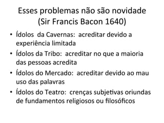 Esses	
  problemas	
  não	
  são	
  novidade	
  	
  
(Sir	
  Francis	
  Bacon	
  1640)	
  
•  Ídolos	
  	
  da	
  Cavernas:	
  	
  acreditar	
  devido	
  a	
  
experiência	
  limitada	
  
•  Ídolos	
  da	
  Tribo:	
  	
  acreditar	
  no	
  que	
  a	
  maioria	
  
das	
  pessoas	
  acredita	
  
•  Ídolos	
  do	
  Mercado:	
  	
  acreditar	
  devido	
  ao	
  mau	
  
uso	
  das	
  palavras	
  
•  Ídolos	
  do	
  Teatro:	
  	
  crenças	
  subje_vas	
  oriundas	
  
de	
  fundamentos	
  religiosos	
  ou	
  ﬁlosóﬁcos	
  	
  
 