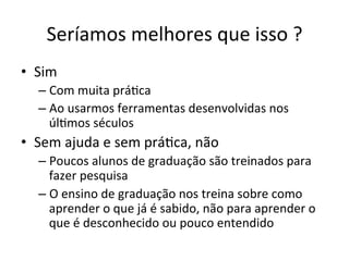 Seríamos	
  melhores	
  que	
  isso	
  ?	
  
•  Sim	
  
– Com	
  muita	
  prá_ca	
  
– Ao	
  usarmos	
  ferramentas	
  desenvolvidas	
  nos	
  
úl_mos	
  séculos	
  
•  Sem	
  ajuda	
  e	
  sem	
  prá_ca,	
  não	
  
– Poucos	
  alunos	
  de	
  graduação	
  são	
  treinados	
  para	
  
fazer	
  pesquisa	
  
– O	
  ensino	
  de	
  graduação	
  nos	
  treina	
  sobre	
  como	
  
aprender	
  o	
  que	
  já	
  é	
  sabido,	
  não	
  para	
  aprender	
  o	
  
que	
  é	
  desconhecido	
  ou	
  pouco	
  entendido	
  
 
