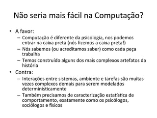 Não	
  seria	
  mais	
  fácil	
  na	
  Computação?	
  
•  A	
  favor:	
  
–  Computação	
  é	
  diferente	
  da	
  psicologia,	
  nos	
  podemos	
  
entrar	
  na	
  caixa	
  preta	
  (nós	
  ﬁzemos	
  a	
  caixa	
  preta!)	
  
–  Nós	
  sabemos	
  (ou	
  acreditamos	
  saber)	
  como	
  cada	
  peça	
  
trabalha	
  
–  Temos	
  construído	
  alguns	
  dos	
  mais	
  complexos	
  artefatos	
  da	
  
história	
  
•  Contra:	
  
–  Interações	
  entre	
  sistemas,	
  ambiente	
  e	
  tarefas	
  são	
  muitas	
  
vezes	
  complexos	
  demais	
  para	
  serem	
  modelados	
  
determinis_camente	
  	
  
–  Também	
  precisamos	
  de	
  caracterização	
  estaus_ca	
  de	
  
comportamento,	
  exatamente	
  como	
  os	
  psicólogos,	
  
sociólogos	
  e	
  isicos	
  
 