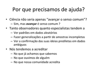 Por	
  que	
  precisamos	
  de	
  ajuda?	
  
•  Ciência	
  não	
  seria	
  apenas	
  “avançar	
  o	
  senso	
  comum”?	
  	
  
–  Sim,	
  mas	
  avançar	
  é	
  senso	
  comum	
  ?	
  
•  Tanto	
  observadores	
  quanto	
  especialistas	
  tendem	
  a	
  	
  
–  Ver	
  padrões	
  em	
  dados	
  aleatórios	
  
–  Fazer	
  generalizações	
  a	
  par_r	
  de	
  amostras	
  incompletas	
  
–  Ver	
  a	
  conﬁrmação	
  das	
  suas	
  ideias	
  prediletas	
  em	
  dados	
  
ambíguos	
  
•  Nós	
  tendemos	
  a	
  acreditar	
  
–  No	
  que	
  já	
  achamos	
  que	
  sabemos	
  
–  No	
  que	
  ouvimos	
  de	
  alguém	
  
–  No	
  que	
  nossa	
  comunidade	
  acredita	
  
 
