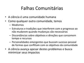 Falhas	
  Comunitárias	
  
•  A	
  ciência	
  é	
  uma	
  comunidade	
  humana	
  
•  Como	
  qualquer	
  outra	
  comunidade,	
  temos	
  
–  Modismos	
  
–  Estruturas	
  e	
  tradições	
  que	
  interferem	
  com	
  o	
  progresso	
  ao	
  
não	
  mudarem	
  quando	
  mudanças	
  são	
  necessárias	
  
–  Discordâncias	
  sobre	
  obje_vos	
  e	
  direções	
  que	
  consomem	
  
tempo	
  e	
  recursos	
  
–  Personalidades	
  emergentes	
  que	
  buscam	
  sucesso	
  pessoal	
  
de	
  formas	
  que	
  conﬂitam	
  com	
  os	
  obje_vos	
  da	
  comunidade	
  
•  A	
  ciência	
  avança	
  apesar	
  destes	
  problemas	
  e	
  busca	
  
minimizar	
  seus	
  impactos	
  
 