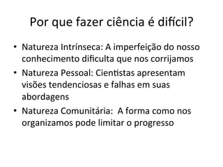 Por	
  que	
  fazer	
  ciência	
  é	
  diicil?	
  
•  Natureza	
  Intrínseca:	
  A	
  imperfeição	
  do	
  nosso	
  
conhecimento	
  diﬁculta	
  que	
  nos	
  corrijamos	
  
•  Natureza	
  Pessoal:	
  Cien_stas	
  apresentam	
  
visões	
  tendenciosas	
  e	
  falhas	
  em	
  suas	
  
abordagens	
  
•  Natureza	
  Comunitária:	
  	
  A	
  forma	
  como	
  nos	
  
organizamos	
  pode	
  limitar	
  o	
  progresso	
  
 