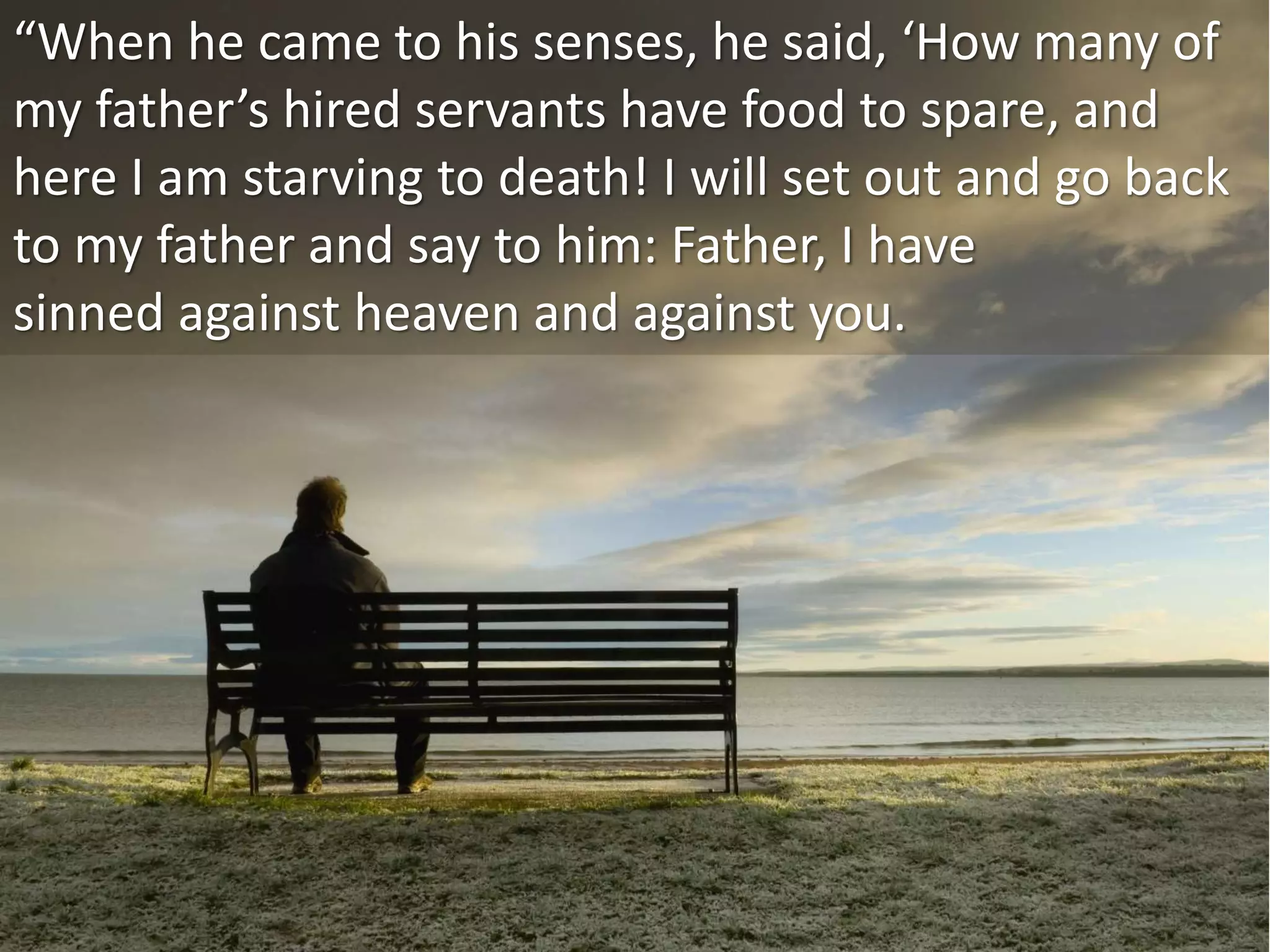 “When he came to his senses, he said, ‘How many of
my father’s hired servants have food to spare, and
here I am starving to death! I will set out and go back
to my father and say to him: Father, I have
sinned against heaven and against you.
 