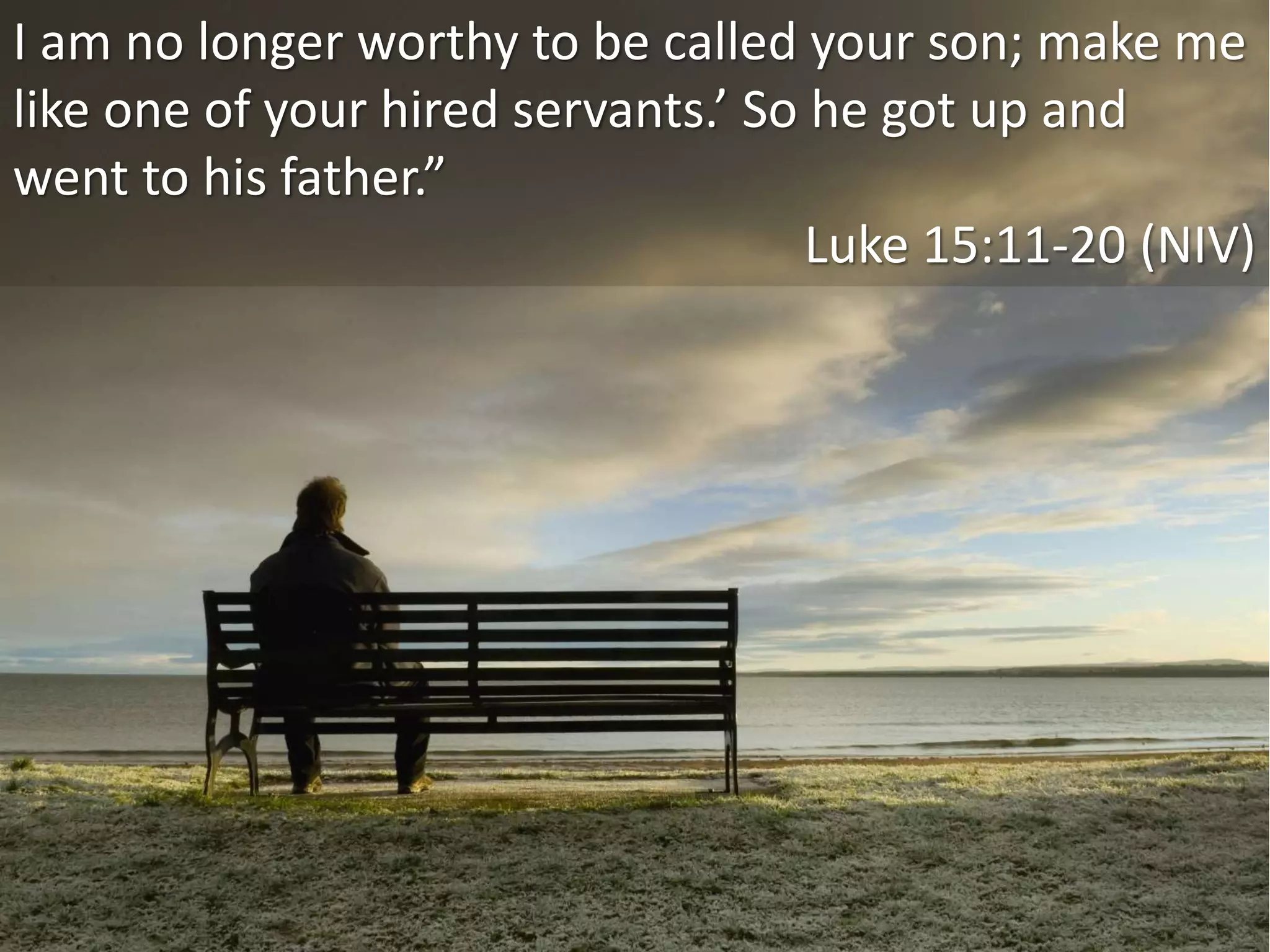 I am no longer worthy to be called your son; make me
like one of your hired servants.’ So he got up and
went to his father.”
Luke 15:11-20 (NIV)
 