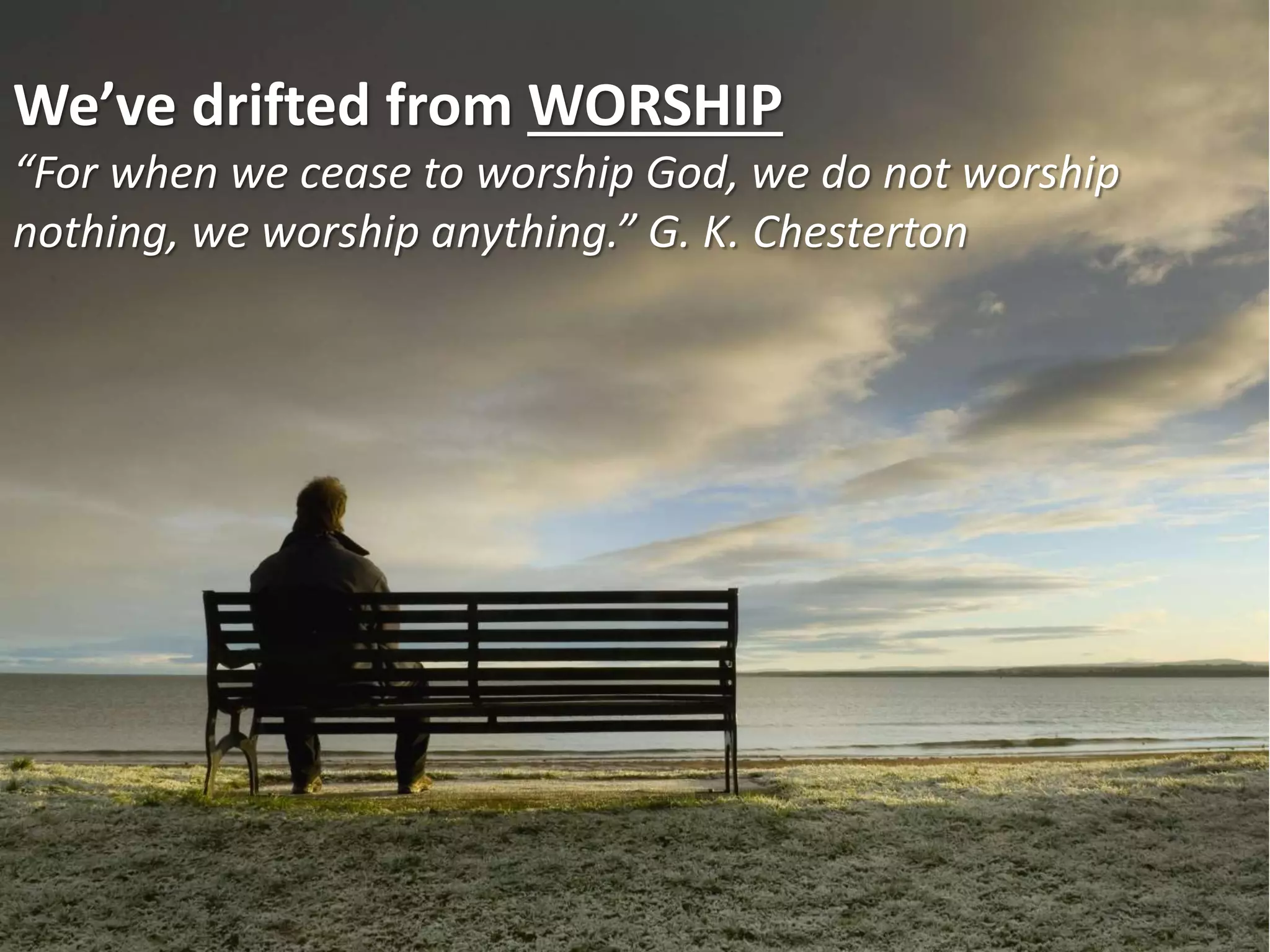 We’ve drifted from WORSHIP
“For when we cease to worship God, we do not worship
nothing, we worship anything.” G. K. Chesterton
 
