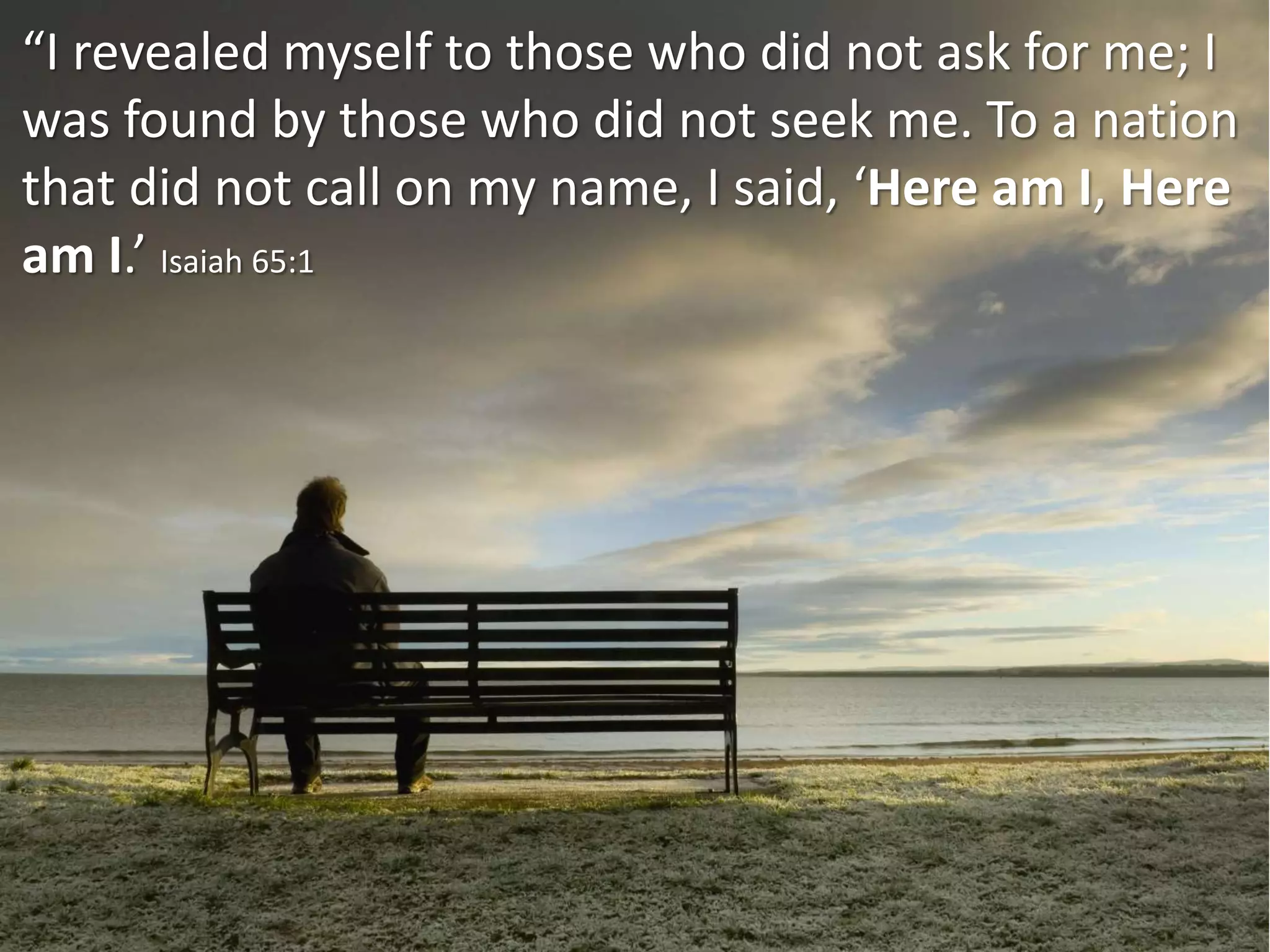 “I revealed myself to those who did not ask for me; I
was found by those who did not seek me. To a nation
that did not call on my name, I said, ‘Here am I, Here
am I.’ Isaiah 65:1
 