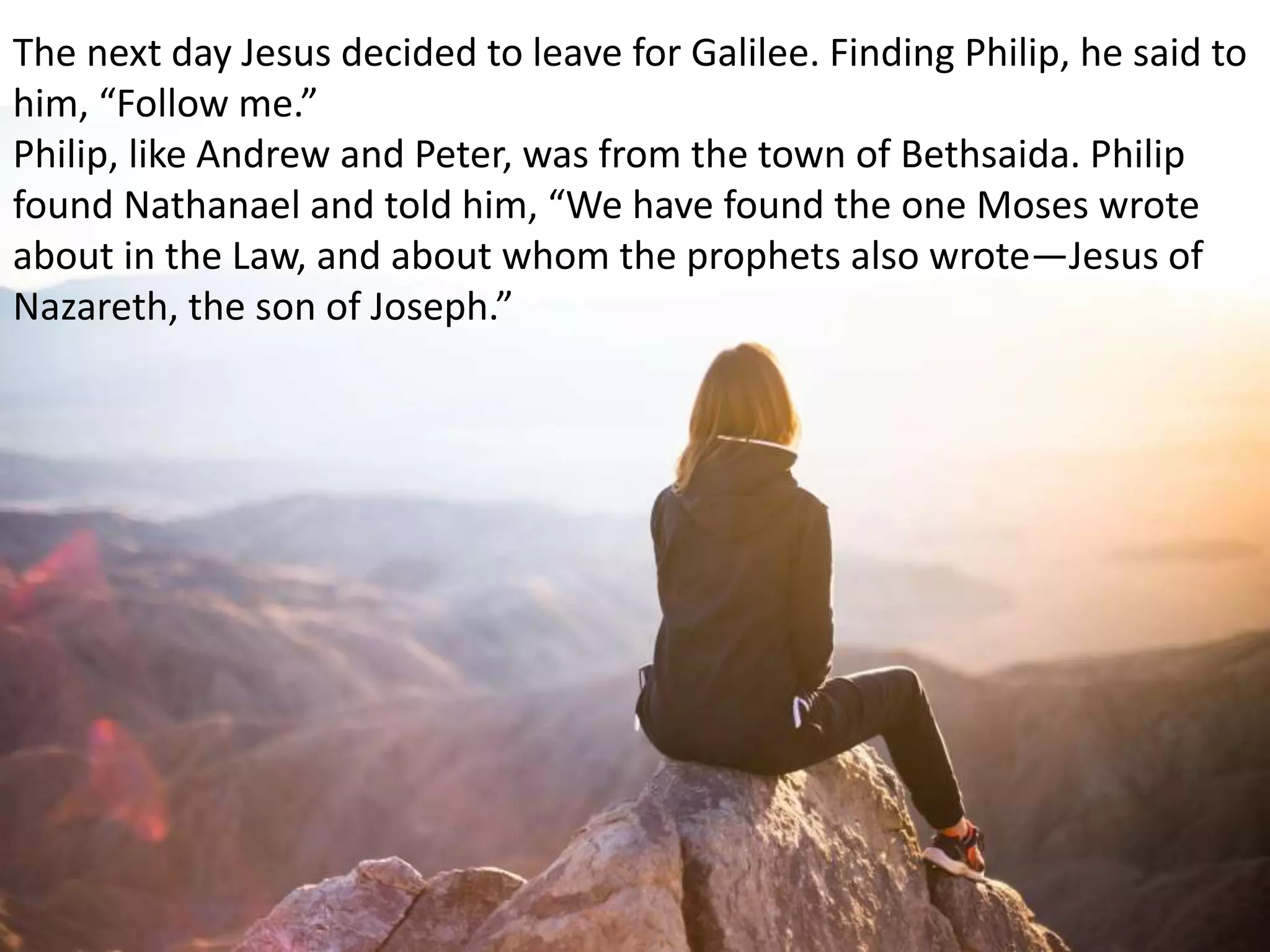 The next day Jesus decided to leave for Galilee. Finding Philip, he said to
him, “Follow me.”
Philip, like Andrew and Peter, was from the town of Bethsaida. Philip
found Nathanael and told him, “We have found the one Moses wrote
about in the Law, and about whom the prophets also wrote—Jesus of
Nazareth, the son of Joseph.”
 