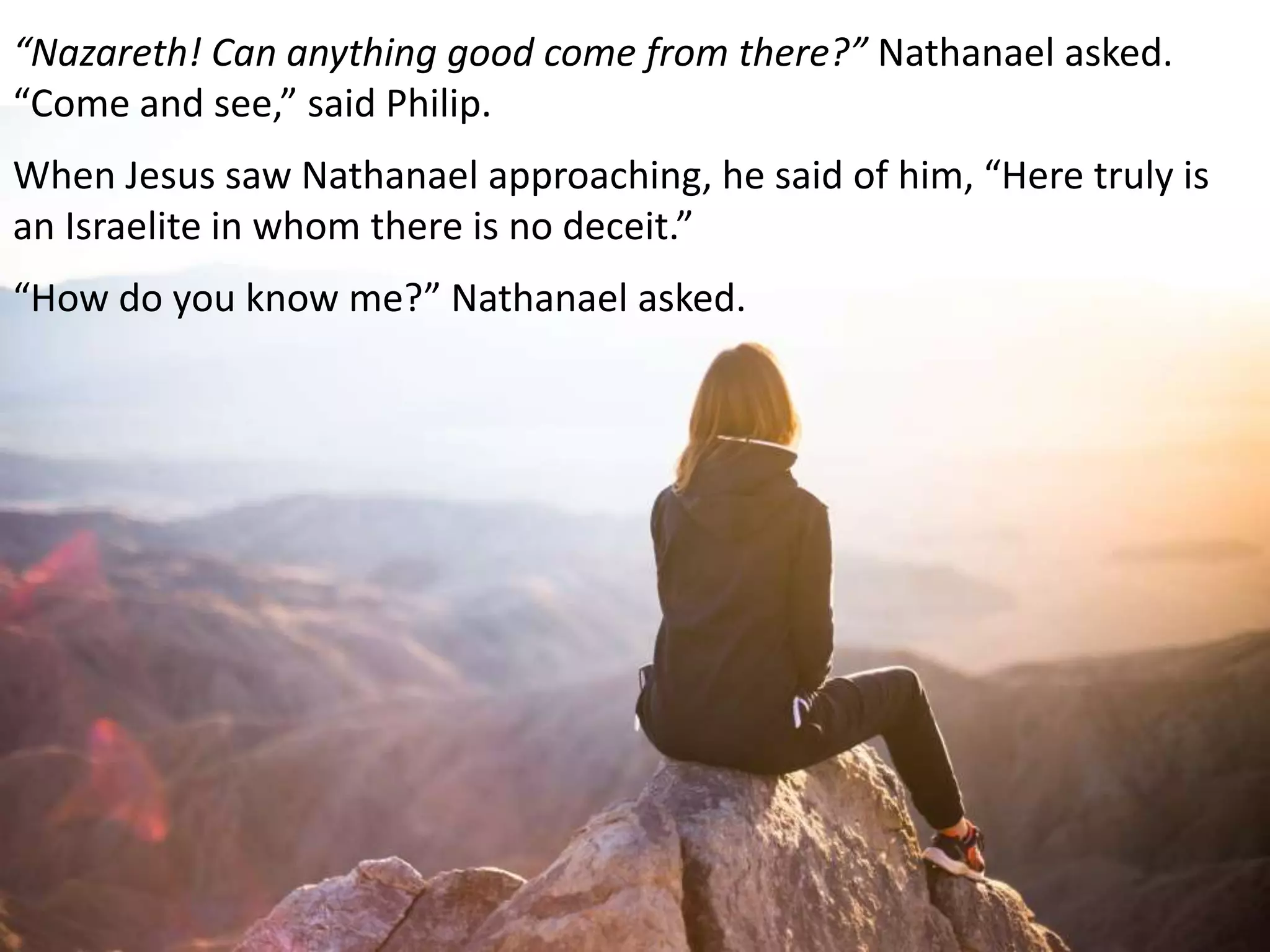 “Nazareth! Can anything good come from there?” Nathanael asked.
“Come and see,” said Philip.
When Jesus saw Nathanael approaching, he said of him, “Here truly is
an Israelite in whom there is no deceit.”
“How do you know me?” Nathanael asked.
 