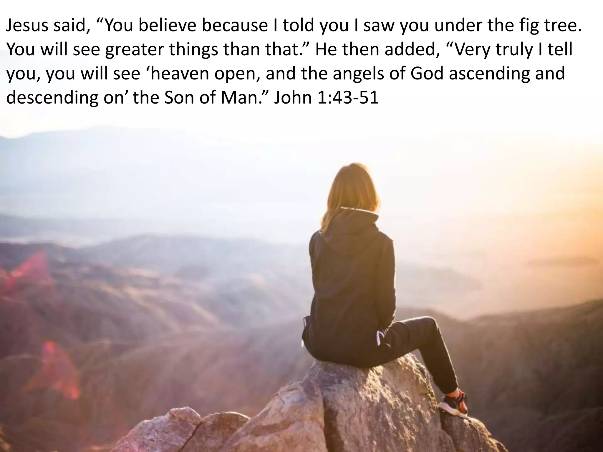 Jesus said, “You believe because I told you I saw you under the fig tree.
You will see greater things than that.” He then added, “Very truly I tell
you, you will see ‘heaven open, and the angels of God ascending and
descending on’the Son of Man.” John 1:43-51
 