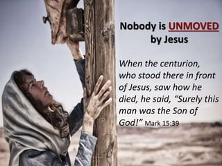 Nobody is UNMOVED
by Jesus
When the centurion,
who stood there in front
of Jesus, saw how he
died, he said, “Surely this
man was the Son of
God!” Mark 15:39
 