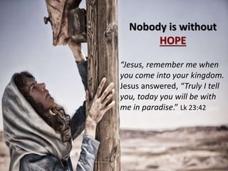 Nobody is without
HOPE
“Jesus, remember me when
you come into your kingdom.
Jesus answered, “Truly I tell
you, today you will be with
me in paradise.” Lk 23:42
 