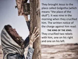 They brought Jesus to the
place called Golgotha (which
means “the place of the
skull”). It was nine in the
morning when they crucified
him. The written notice of
the charge against him read:
THE KING OF THE JEWS.
They crucified two rebels
with him, one on his right
and one on his left.
 