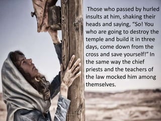 Those who passed by hurled
insults at him, shaking their
heads and saying, “So! You
who are going to destroy the
temple and build it in three
days, come down from the
cross and save yourself!” In
the same way the chief
priests and the teachers of
the law mocked him among
themselves.
 