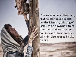 “He saved others,” they said,
“but he can’t save himself!
Let this Messiah, this king of
Israel, come down now from
the cross, that we may see
and believe.” Those crucified
with him also heaped insults
on him.
 