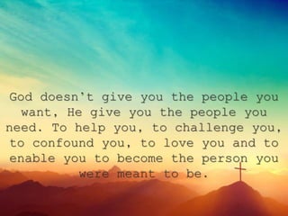 God doesn’t give you the people you
want, He give you the people you
need. To help you, to challenge you,
to confound you, to love you and to
enable you to become the person you
were meant to be.
 