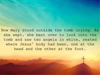 Now Mary stood outside the tomb crying. As
she wept, she bent over to look into the
tomb and saw two angels in white, seated
where Jesus’ body had been, one at the
head and the other at the foot.
 