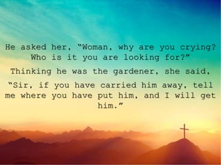 He asked her, “Woman, why are you crying?
Who is it you are looking for?”
Thinking he was the gardener, she said,
“Sir, if you have carried him away, tell
me where you have put him, and I will get
him.”
 