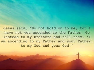 Jesus said, “Do not hold on to me, for I
have not yet ascended to the Father. Go
instead to my brothers and tell them, ‘I
am ascending to my Father and your Father,
to my God and your God.’
 
