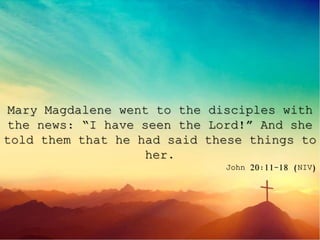 Mary Magdalene went to the disciples with
the news: “I have seen the Lord!” And she
told them that he had said these things to
her.
John 20:11-18 (NIV)
 